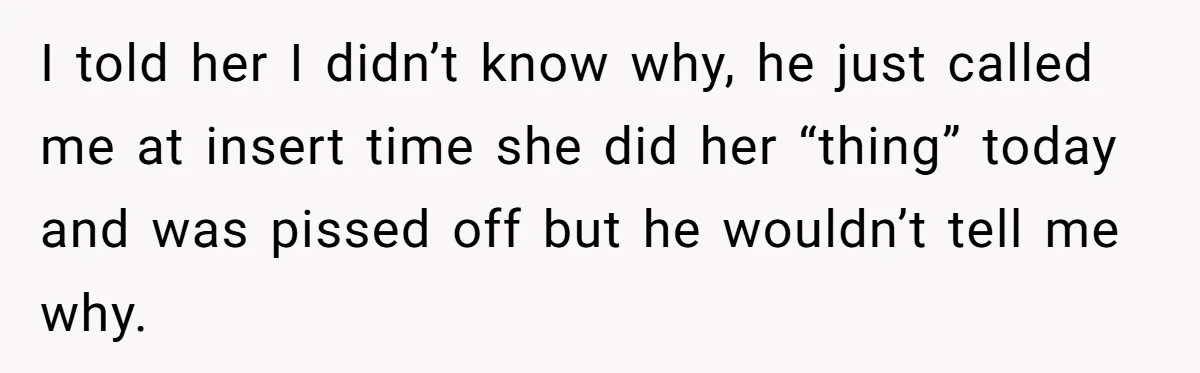 I told her I didn’t know why, he just called me at insert time she did her “thing” today and was pissed off but he wouldn’t tell me why.