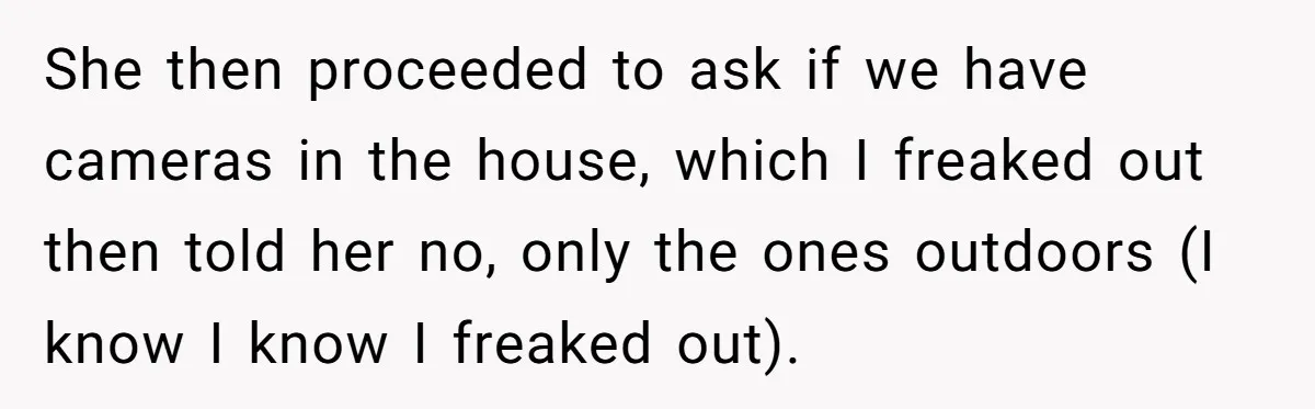 She then proceeded to ask if we have cameras in the house, which I freaked out then told her no, only the ones outdoors (I know I know I freaked...