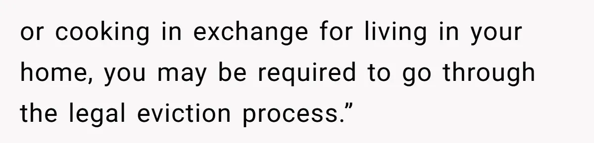 or cooking in exchange for living in your home, you may be required to go through the legal eviction process.”