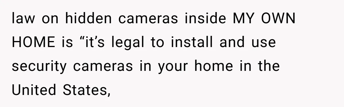 law on hidden cameras inside MY OWN HOME is “it’s legal to install and use security cameras in your home in the United States,