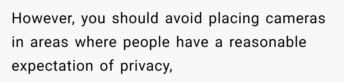 However, you should avoid placing cameras in areas where people have a reasonable expectation of privacy,