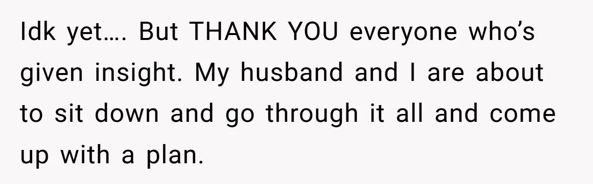 Idk yet…. But THANK YOU everyone who’s given insight. My husband and I are about to sit down and go through it all and come up with a plan.