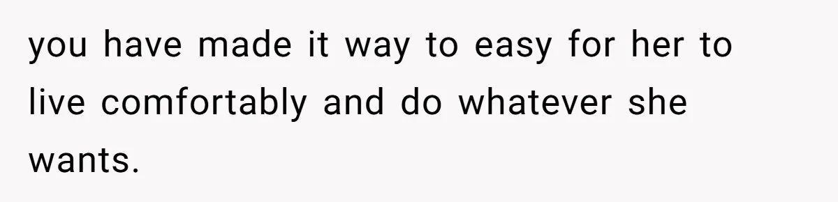 you have made it way to easy for her to live comfortably and do whatever she wants.