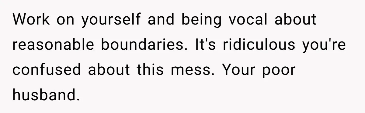 Work on yourself and being vocal about reasonable boundaries. It's ridiculous you're confused about this mess. Your poor husband.