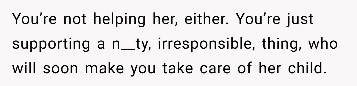 You’re not helping her, either. You’re just supporting a n__ty, irresponsible, thing, who will soon make you take care of her child.