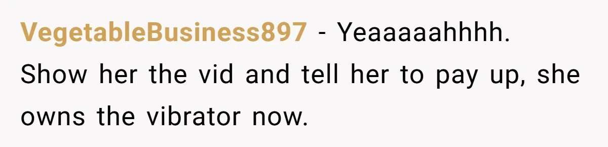 VegetableBusiness897 − Yeaaaaahhhh. Show her the vid and tell her to pay up, she owns the vibrator now.