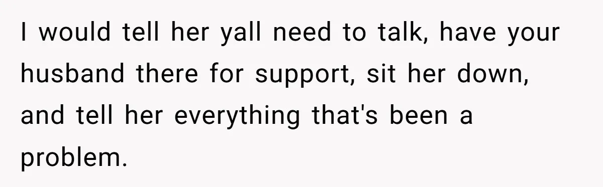 I would tell her yall need to talk, have your husband there for support, sit her down, and tell her everything that's been a problem.