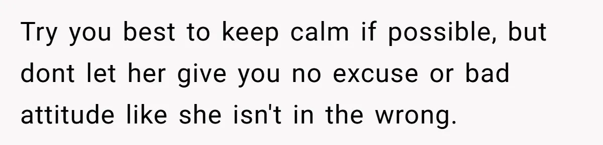 Try you best to keep calm if possible, but dont let her give you no excuse or bad attitude like she isn't in the wrong.