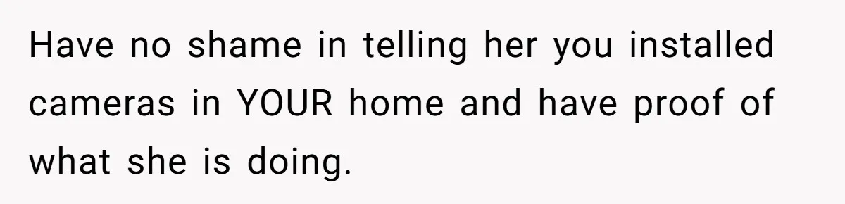 Have no shame in telling her you installed cameras in YOUR home and have proof of what she is doing.