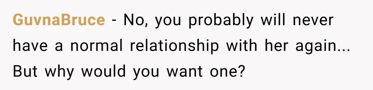 GuvnaBruce − No, you probably will never have a normal relationship with her again... But why would you want one?