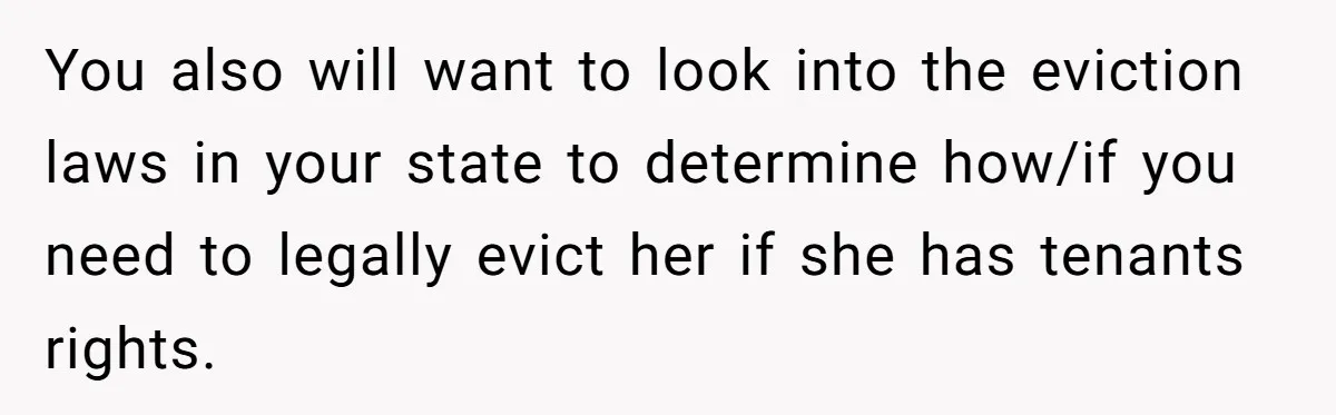 You also will want to look into the eviction laws in your state to determine how/if you need to legally evict her if she has tenants rights.