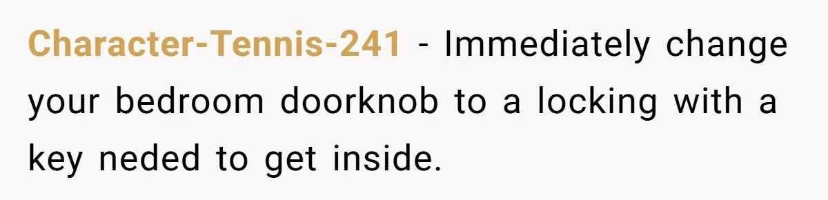 Character-Tennis-241 − Immediately change your bedroom doorknob to a locking with a key neded to get inside.