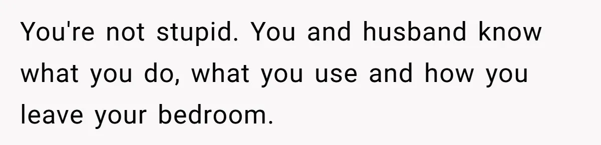 You're not stupid. You and husband know what you do, what you use and how you leave your bedroom.