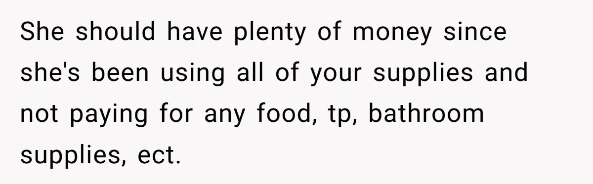 She should have plenty of money since she's been using all of your supplies and not paying for any food, tp, bathroom supplies, ect.