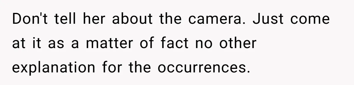 Don't tell her about the camera. Just come at it as a matter of fact no other explanation for the occurrences.