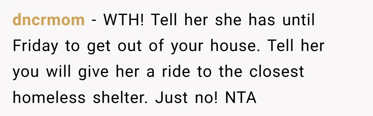 dncrmom − WTH! Tell her she has until Friday to get out of your house. Tell her you will give her a ride to the closest homeless shelter. Just no!...