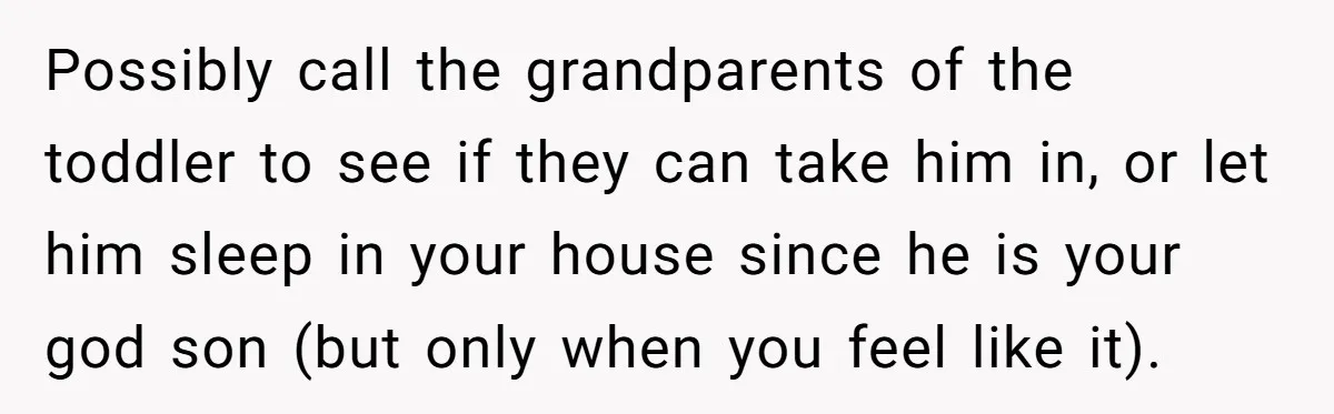 Possibly call the grandparents of the toddler to see if they can take him in, or let him sleep in your house since he is your god son (but only...