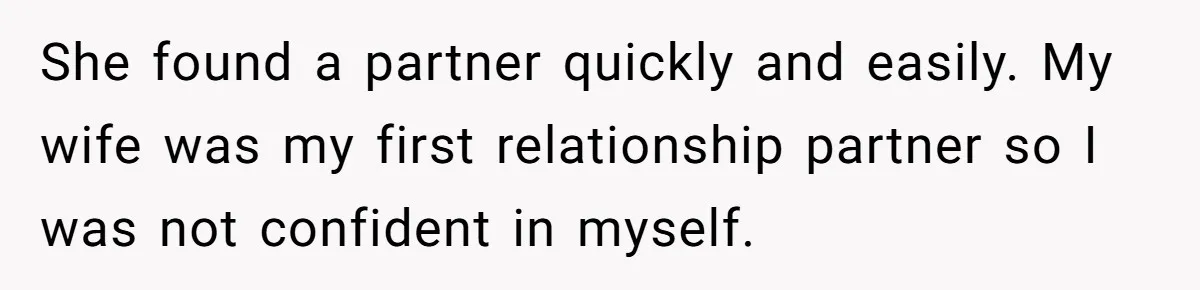 She found a partner quickly and easily. My wife was my first relationship partner so I was not confident in myself.