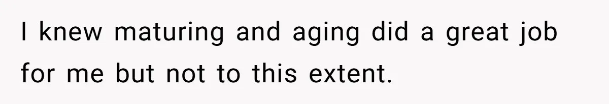 I knew maturing and aging did a great job for me but not to this extent.