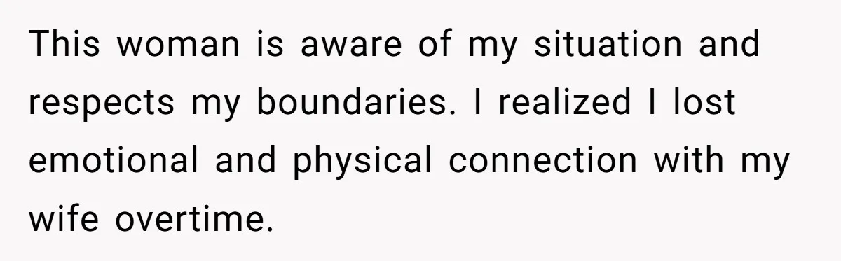 This woman is aware of my situation and respects my boundaries. I realized I lost emotional and physical connection with my wife overtime.