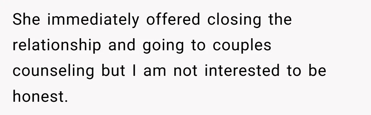 She immediately offered closing the relationship and going to couples counseling but I am not interested to be honest.