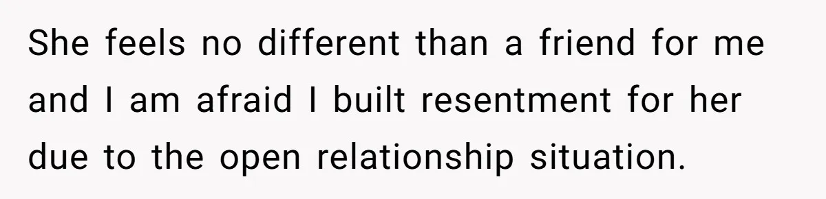She feels no different than a friend for me and I am afraid I built resentment for her due to the open relationship situation.
