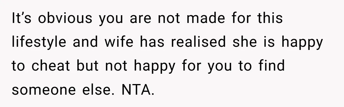 It’s obvious you are not made for this lifestyle and wife has realised she is happy to cheat but not happy for you to find someone else. NTA.