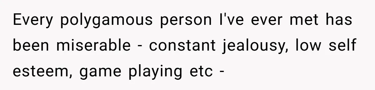 Every polygamous person I've ever met has been miserable - constant jealousy, low self esteem, game playing etc -