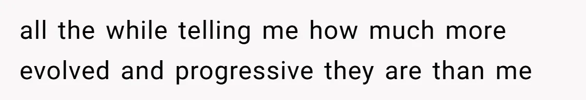 all the while telling me how much more evolved and progressive they are than me