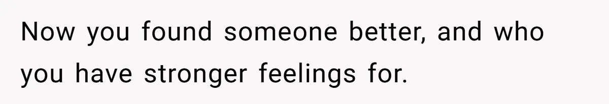 Now you found someone better, and who you have stronger feelings for.