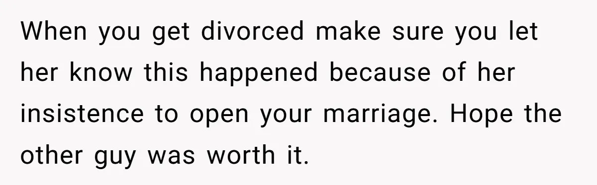 When you get divorced make sure you let her know this happened because of her insistence to open your marriage. Hope the other guy was worth it.