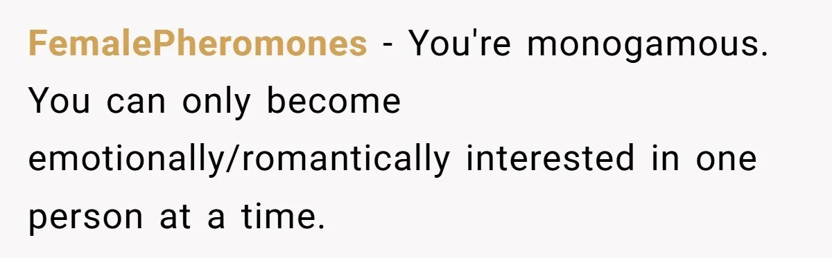 FemalePheromones − You're monogamous. You can only become emotionally/romantically interested in one person at a time.