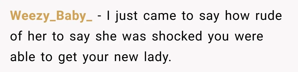 Weezy_Baby_ − I just came to say how rude of her to say she was shocked you were able to get your new lady.