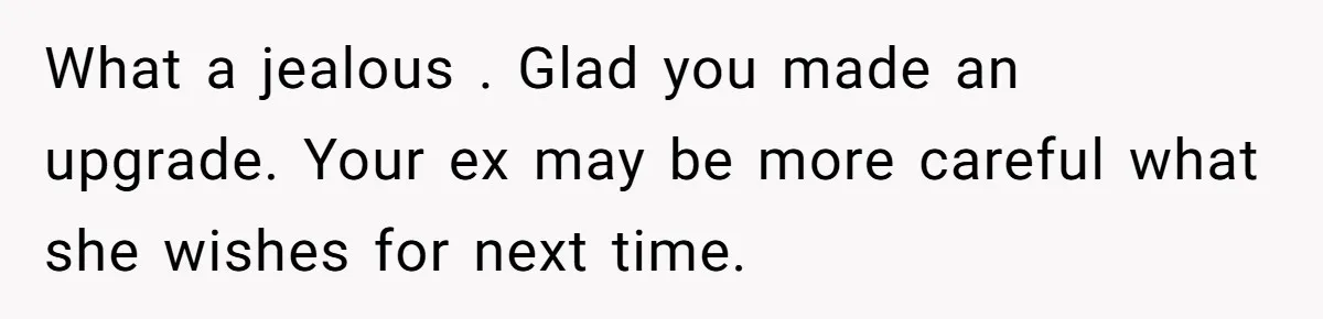 What a jealous . Glad you made an upgrade. Your ex may be more careful what she wishes for next time.