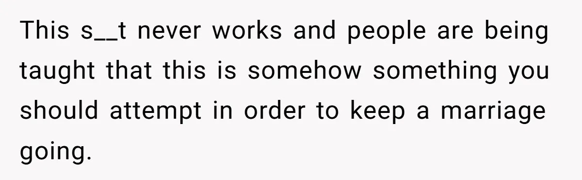 This s__t never works and people are being taught that this is somehow something you should attempt in order to keep a marriage going.