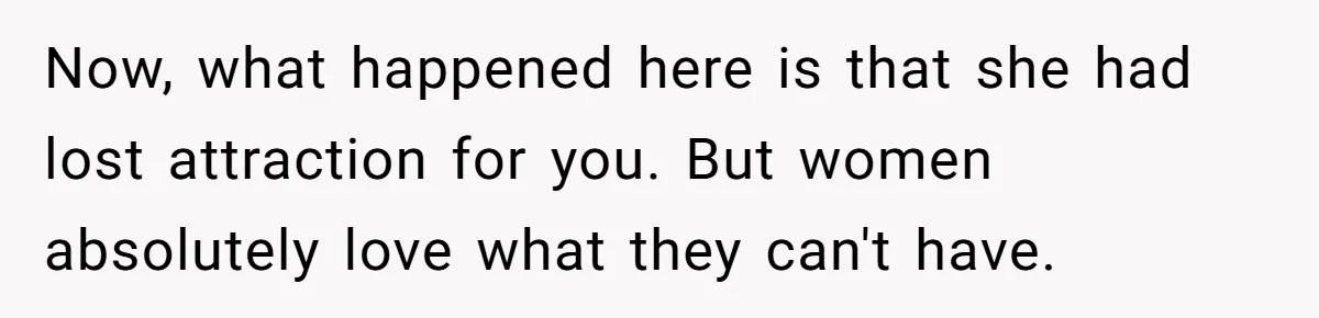 Now, what happened here is that she had lost attraction for you. But women absolutely love what they can't have.