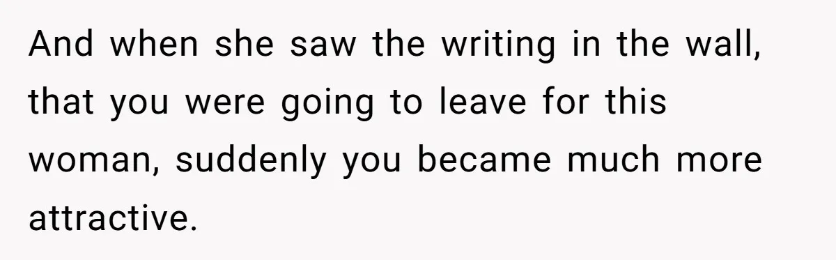 And when she saw the writing in the wall, that you were going to leave for this woman, suddenly you became much more attractive.