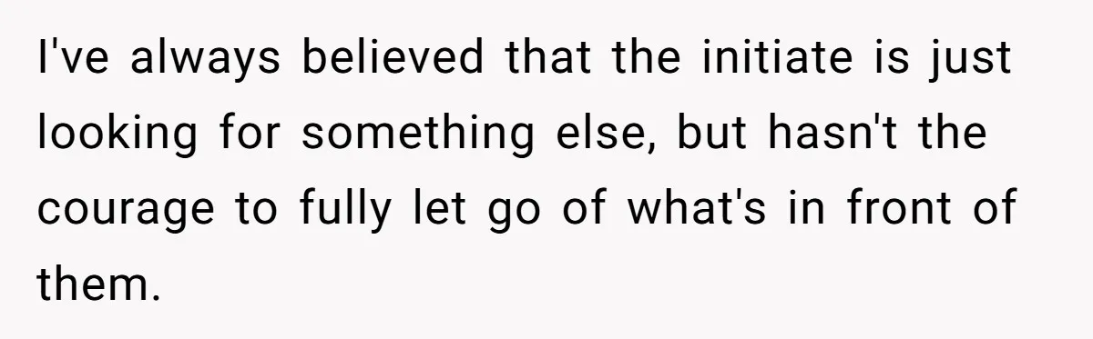 I've always believed that the initiate is just looking for something else, but hasn't the courage to fully let go of what's in front of them.