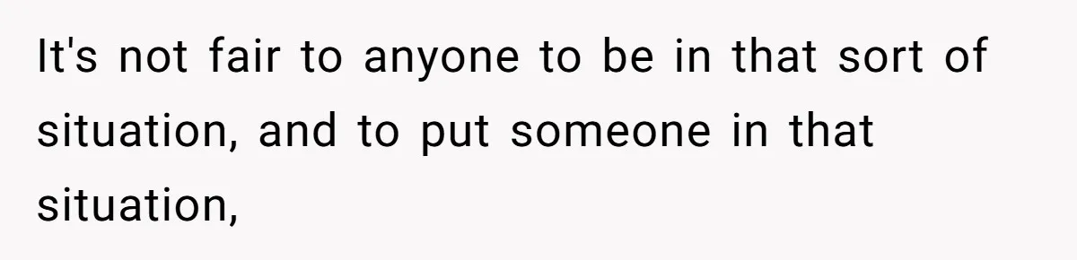 It's not fair to anyone to be in that sort of situation, and to put someone in that situation,