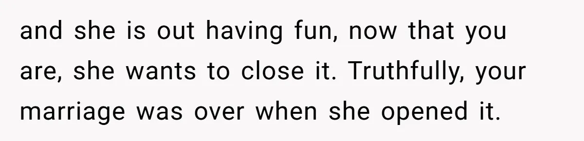 and she is out having fun, now that you are, she wants to close it. Truthfully, your marriage was over when she opened it.