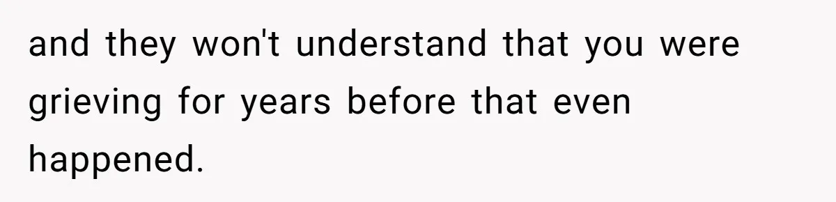and they won't understand that you were grieving for years before that even happened.