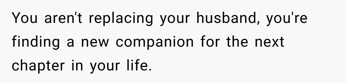 You aren't replacing your husband, you're finding a new companion for the next chapter in your life.