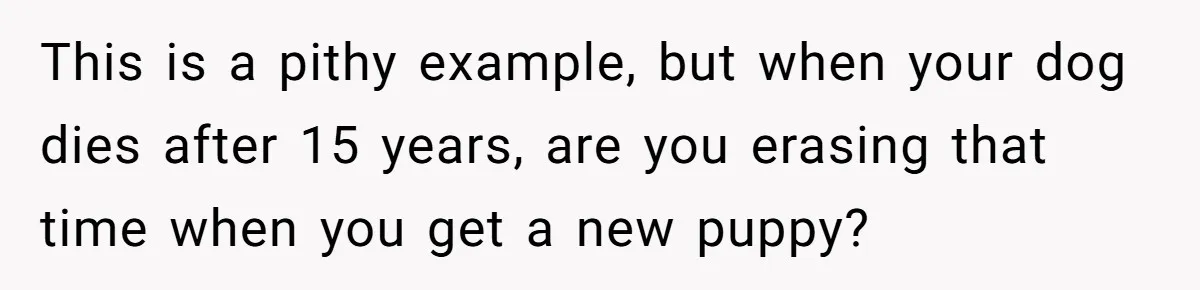 This is a pithy example, but when your dog dies after 15 years, are you erasing that time when you get a new puppy?