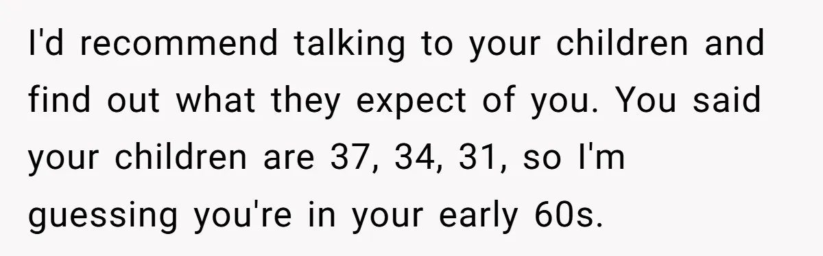 I'd recommend talking to your children and find out what they expect of you. You said your children are 37, 34, 31, so I'm guessing you're in your early 60s.