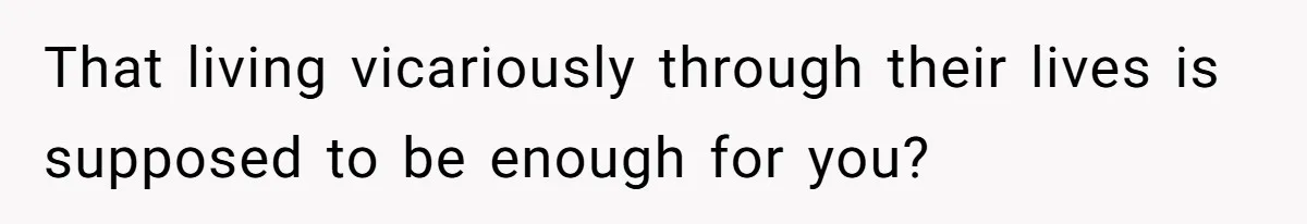 That living vicariously through their lives is supposed to be enough for you?