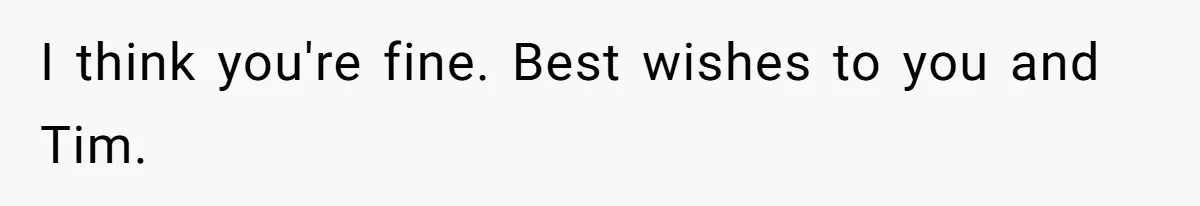 I think you're fine. Best wishes to you and Tim.