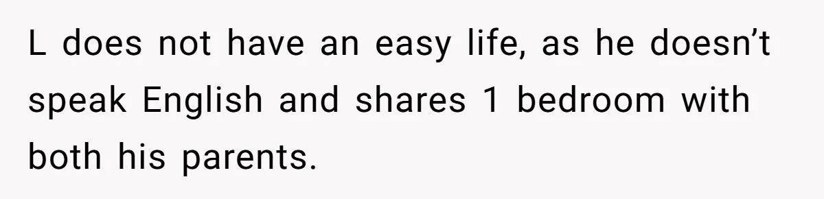 L does not have an easy life, as he doesn’t speak English and shares 1 bedroom with both his parents.