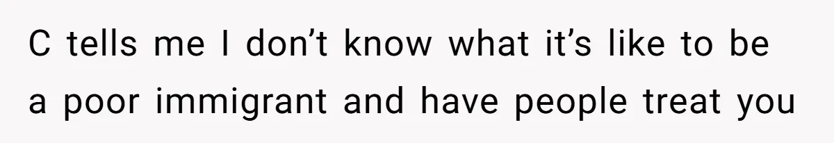 C tells me I don’t know what it’s like to be a poor immigrant and have people treat you