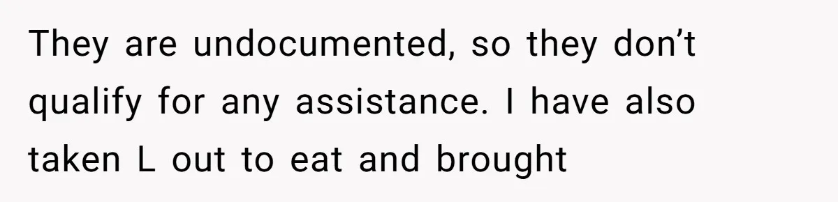 They are undocumented, so they don’t qualify for any assistance. I have also taken L out to eat and brought