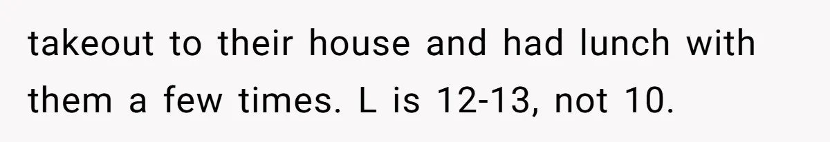 takeout to their house and had lunch with them a few times. L is 12-13, not 10.